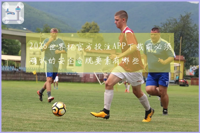 2026世界杯官方投注APP下载前必须确认的安全合规要素有哪些