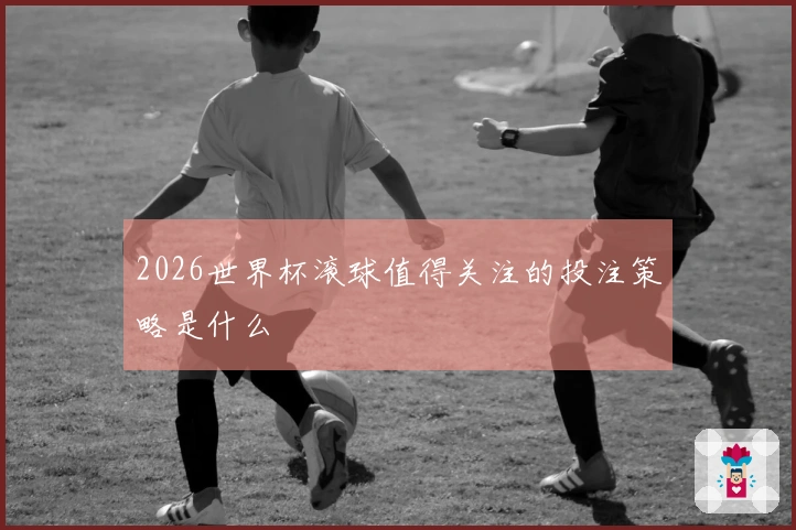 2026世界杯滚球值得关注的投注策略是什么