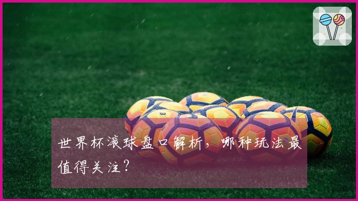 世界杯滚球盘口解析，哪种玩法最值得关注？