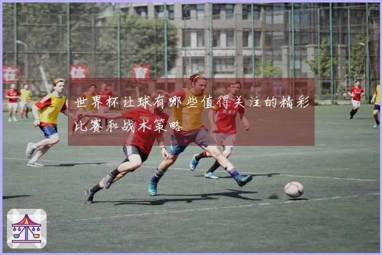世界杯让球有哪些值得关注的精彩比赛和战术策略