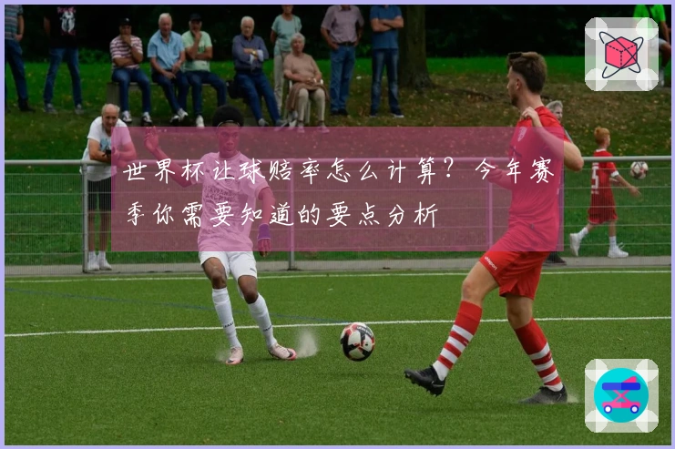 世界杯让球赔率怎么计算?今年赛季你需要知道的要点分析